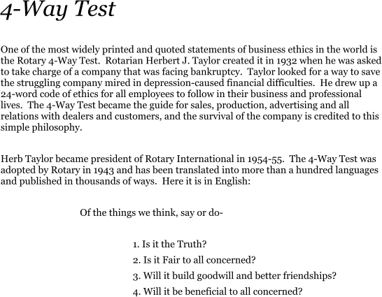 One of the most widely printed and quoted statements of business ethics in the world is the Rotary 4-Way Test.  Rotarian Herbert J. Taylor created it in 1932 when he was asked to take charge of a company that was facing bankruptcy.  Taylor looked for a way to save the struggling company mired in depression-caused financial difficulties.  He drew up a 24-word code of ethics for all employees to follow in their business and professional lives.  The 4-Way Test became the guide for sales, production, advertising and all relations with dealers and customers, and the survival of the company is credited to this simple philosophy.  Herb Taylor became president of Rotary International in 1954-55.  The 4-Way Test was adopted by Rotary in 1943 and has been translated into more than a hundred languages and published in thousands of ways.  Here it is in English:   			Of the things we think, say or do-  					1. Is it the Truth? 					2. Is it Fair to all concerned? 					3. Will it build goodwill and better friendships? 					4. Will it be beneficial to all concerned? 4-Way Test