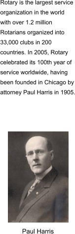 Rotary is the largest service organization in the world with over 1.2 million Rotarians organized into 33,000 clubs in 200 countries. In 2005, Rotary celebrated its 100th year of service worldwide, having been founded in Chicago by attorney Paul Harris in 1905. Paul Harris