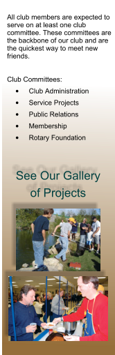 All club members are expected to serve on at least one club committee. These committees are the backbone of our club and are the quickest way to meet new friends.  Club Committees: •	Club Administration •	Service Projects •	Public Relations •	Membership •	Rotary Foundation See Our Gallery of Projects