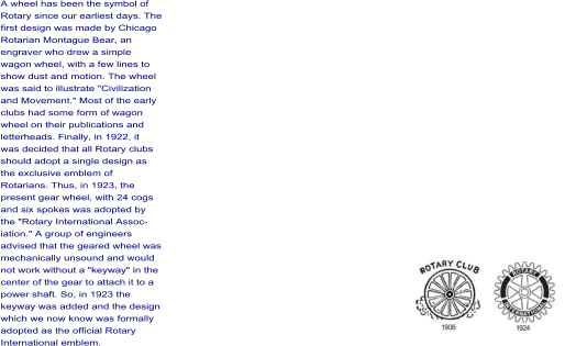 A wheel has been the symbol of Rotary since our earliest days. The first design was made by Chicago Rotarian Montague Bear, an engraver who drew a simple wagon wheel, with a few lines to show dust and motion. The wheel was said to illustrate "Civilization and Movement." Most of the early clubs had some form of wagon wheel on their publications and letterheads. Finally, in 1922, it was decided that all Rotary clubs should adopt a single design as the exclusive emblem of Rotarians. Thus, in 1923, the present gear wheel, with 24 cogs and six spokes was adopted by the "Rotary International Assoc- iation." A group of engineers advised that the geared wheel was mechanically unsound and would not work without a "keyway" in the center of the gear to attach it to a power shaft. So, in 1923 the keyway was added and the design which we now know was formally adopted as the official Rotary International emblem.